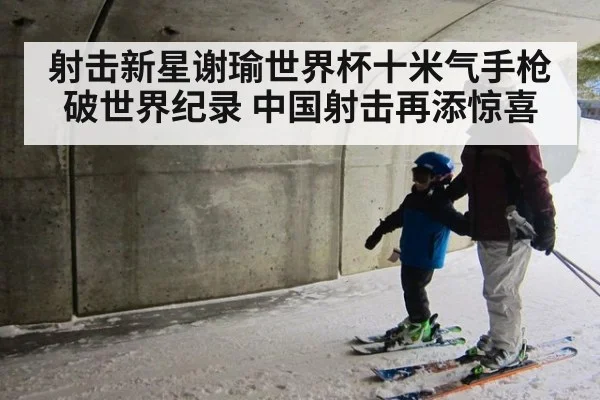 射击新星谢瑜世界杯十米气手枪破世界纪录 中国射击再添惊喜